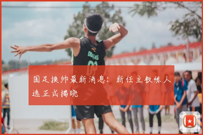 国足换帅最新消息:新任主教练人选正式揭晓