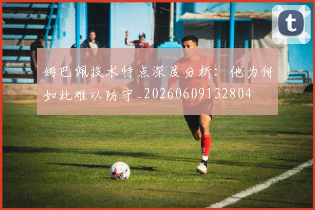 姆巴佩技术特点深度分析:他为何如此难以防守_20260609132804