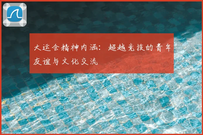 大运会精神内涵:超越竞技的青年友谊与文化交流