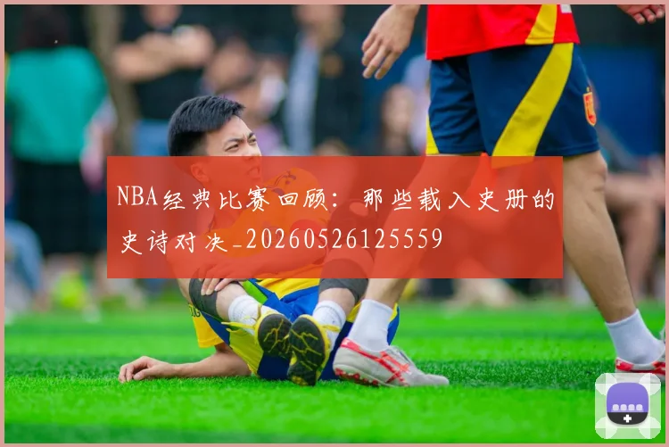 NBA经典比赛回顾:那些载入史册的史诗对决_20260526125559
