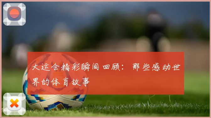 大运会精彩瞬间回顾:那些感动世界的体育故事