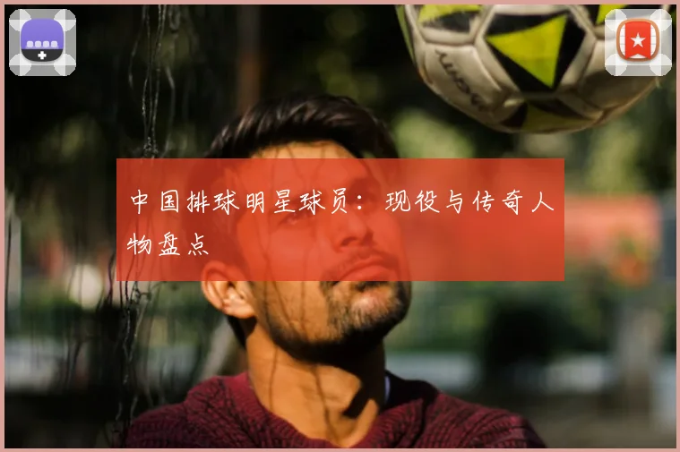 中国排球明星球员:现役与传奇人物盘点