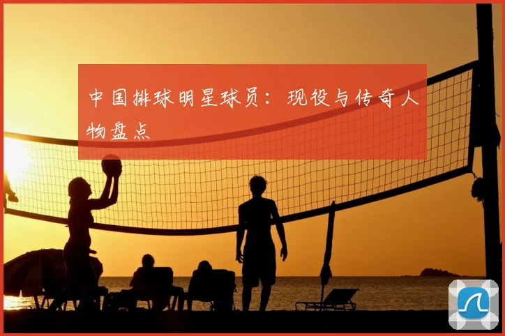 中国排球明星球员:现役与传奇人物盘点