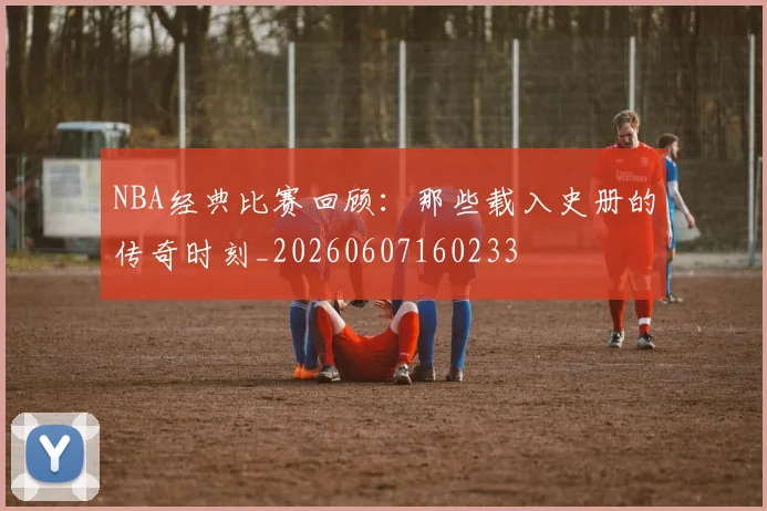 NBA经典比赛回顾：那些载入史册的传奇时刻_20260607160233