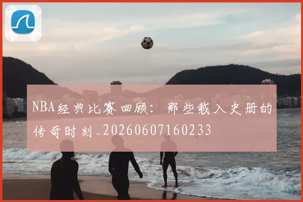 NBA经典比赛回顾：那些载入史册的传奇时刻_20260607160233